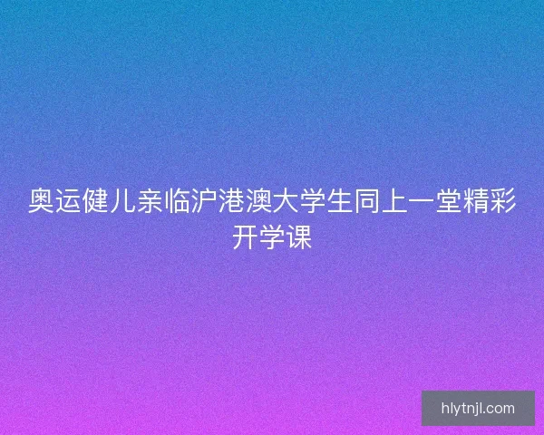 奥运健儿亲临沪港澳大学生同上一堂精彩开学课