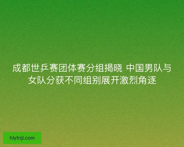 成都世乒赛团体赛分组揭晓 中国男队与女队分获不同组别展开激烈角逐
