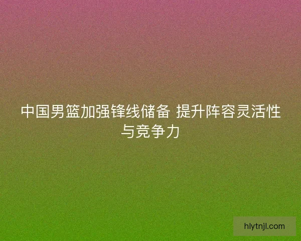 中国男篮加强锋线储备 提升阵容灵活性与竞争力