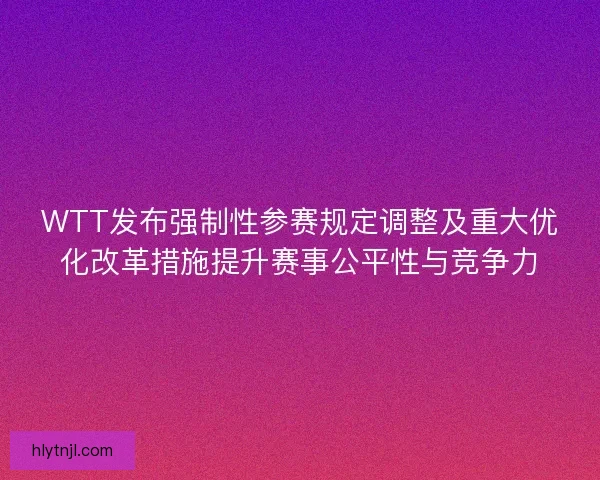 WTT发布强制性参赛规定调整及重大优化改革措施提升赛事公平性与竞争力