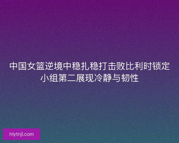 中国女篮逆境中稳扎稳打击败比利时锁定小组第二展现冷静与韧性