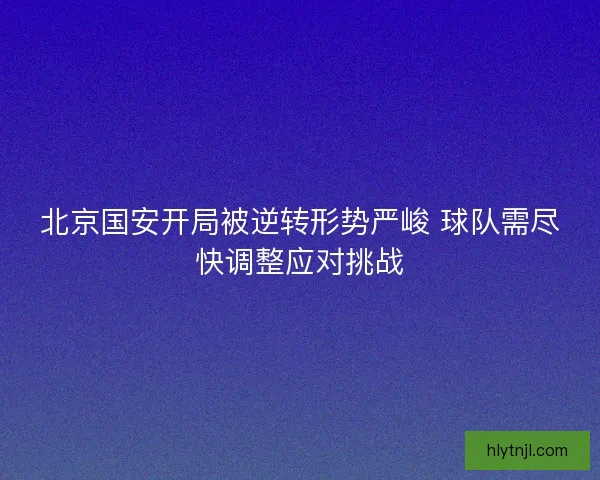 北京国安开局被逆转形势严峻 球队需尽快调整应对挑战