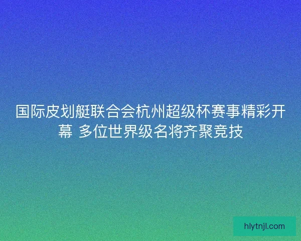 国际皮划艇联合会杭州超级杯赛事精彩开幕 多位世界级名将齐聚竞技