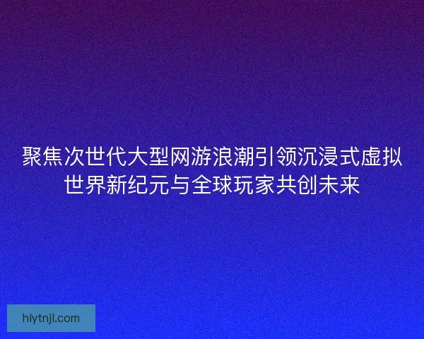 聚焦次世代大型网游浪潮引领沉浸式虚拟世界新纪元与全球玩家共创未来