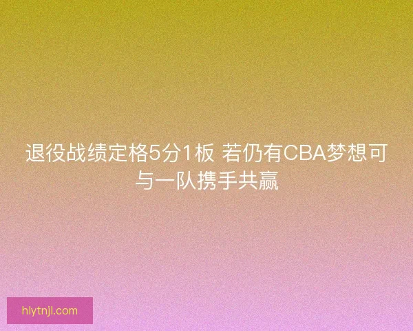 退役战绩定格5分1板 若仍有CBA梦想可与一队携手共赢