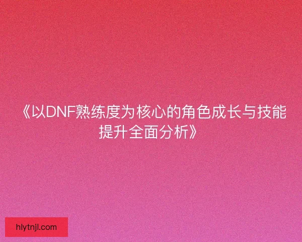 《以DNF熟练度为核心的角色成长与技能提升全面分析》