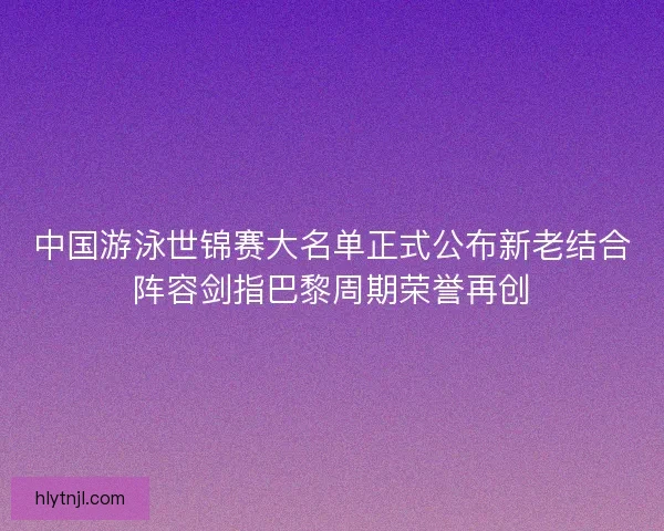 中国游泳世锦赛大名单正式公布新老结合阵容剑指巴黎周期荣誉再创