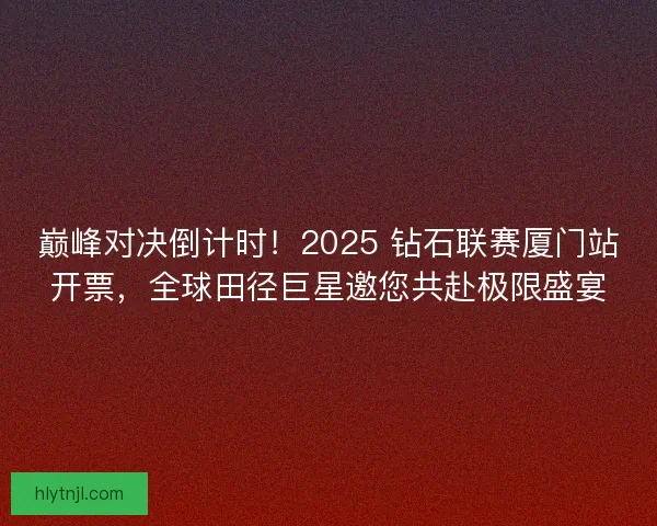 巅峰对决倒计时！2025 钻石联赛厦门站开票，全球田径巨星邀您共赴极限盛宴