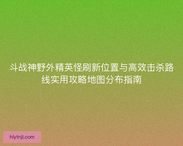 斗战神野外精英怪刷新位置与高效击杀路线实用攻略地图分布指南