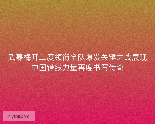 武磊梅开二度领衔全队爆发关键之战展现中国锋线力量再度书写传奇