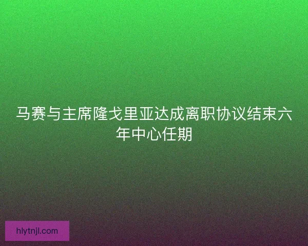 马赛与主席隆戈里亚达成离职协议结束六年中心任期